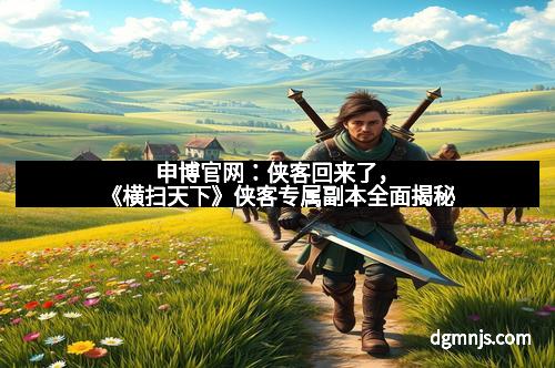 申博官网：侠客回来了，《横扫天下》侠客专属副本全面揭秘